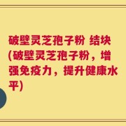 破壁灵芝孢子粉 结块(破壁灵芝孢子粉，增强免疫力，提升健康水平)