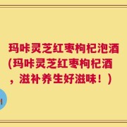 玛咔灵芝红枣枸杞泡酒(玛咔灵芝红枣枸杞酒，滋补养生好滋味！)