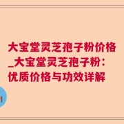 大宝堂灵芝孢子粉价格_大宝堂灵芝孢子粉：优质价格与功效详解