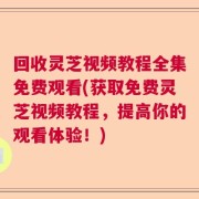 回收灵芝视频教程全集免费观看(获取免费灵芝视频教程，提高你的观看体验！)