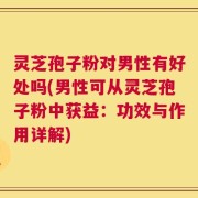 灵芝孢子粉对男性有好处吗(男性可从灵芝孢子粉中获益：功效与作用详解)