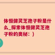 体恒健灵芝孢子粉是什么_探索体恒健灵芝孢子粉的奥秘：)