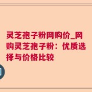 灵芝孢子粉网购价_网购灵芝孢子粉：优质选择与价格比较