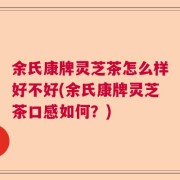 余氏康牌灵芝茶怎么样好不好(余氏康牌灵芝茶口感如何？)