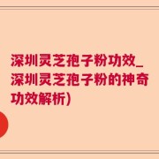 深圳灵芝孢子粉功效_深圳灵芝孢子粉的神奇功效解析)