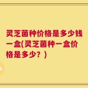 灵芝菌种价格是多少钱一盒(灵芝菌种一盒价格是多少？)