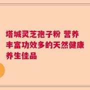塔城灵芝孢子粉 营养丰富功效多的天然健康养生佳品