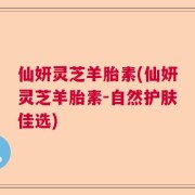 仙妍灵芝羊胎素(仙妍灵芝羊胎素-自然护肤佳选)