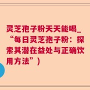 灵芝孢子粉天天能喝_“每日灵芝孢子粉：探索其潜在益处与正确饮用方法”)