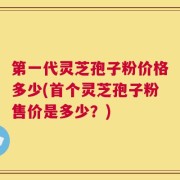 第一代灵芝孢子粉价格多少(首个灵芝孢子粉售价是多少？)