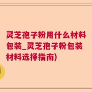 灵芝孢子粉用什么材料包装_灵芝孢子粉包装材料选择指南)