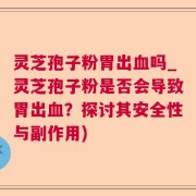 灵芝孢子粉胃出血吗_灵芝孢子粉是否会导致胃出血？探讨其安全性与副作用)