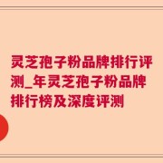 灵芝孢子粉品牌排行评测_年灵芝孢子粉品牌排行榜及深度评测
