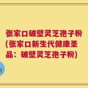 张家口破壁灵芝孢子粉(张家口新生代健康圣品：破壁灵芝孢子粉)