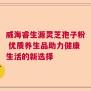 威海睿生源灵芝孢子粉 优质养生品助力健康生活的新选择