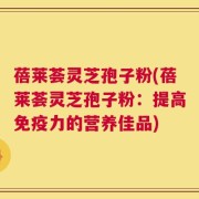 蓓莱荟灵芝孢子粉(蓓莱荟灵芝孢子粉：提高免疫力的营养佳品)