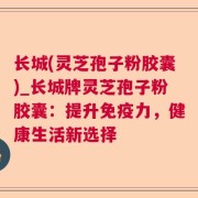 长城(灵芝孢子粉胶囊)_长城牌灵芝孢子粉胶囊:提升免疫力,健康生活新选择