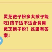 灵芝孢子粉多大孩子能吃(孩子适不适合食用灵芝孢子粉？这里有答案！