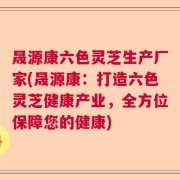 晟源康六色灵芝生产厂家(晟源康：打造六色灵芝健康产业，全方位保障您的健康)