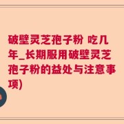 破壁灵芝孢子粉 吃几年_长期服用破壁灵芝孢子粉的益处与注意事项)
