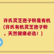 许氏灵芝孢子粉是有机(许氏有机灵芝孢子粉，天然健康必选！)