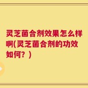 灵芝菌合剂效果怎么样啊(灵芝菌合剂的功效如何？)