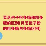 灵芝孢子粉多糖和粗多糖的区别(灵芝孢子粉的粗多糖与多糖区别)