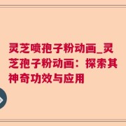 灵芝喷孢子粉动画_灵芝孢子粉动画：探索其神奇功效与应用