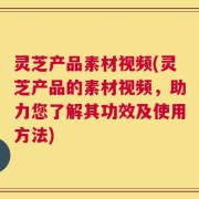 灵芝产品素材视频(灵芝产品的素材视频，助力您了解其功效及使用方法)