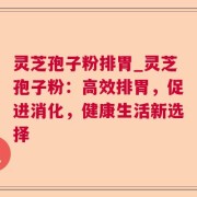 灵芝孢子粉排胃_灵芝孢子粉：高效排胃，促进消化，健康生活新选择