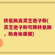 转氨酶高灵芝孢子粉(灵芝孢子粉可降转氨酶，助身体康健)