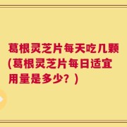 葛根灵芝片每天吃几颗(葛根灵芝片每日适宜用量是多少？)