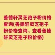 善德轩灵芝孢子粉价格查询(善德轩灵芝孢子粉价格查询，查看善德轩灵芝孢子粉价格)