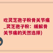 吃灵芝孢子粉骨关节痛_灵芝孢子粉：缓解骨关节痛的天然选择)