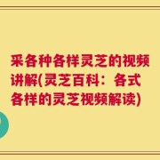 采各种各样灵芝的视频讲解(灵芝百科：各式各样的灵芝视频解读)