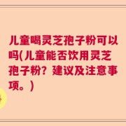 儿童喝灵芝孢子粉可以吗(儿童能否饮用灵芝孢子粉？建议及注意事项。)