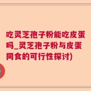 吃灵芝孢子粉能吃皮蛋吗_灵芝孢子粉与皮蛋同食的可行性探讨)