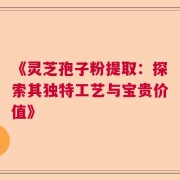 《灵芝孢子粉提取：探索其独特工艺与宝贵价值》