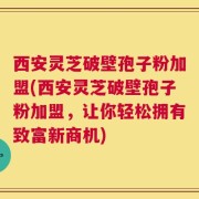 西安灵芝破壁孢子粉加盟(西安灵芝破壁孢子粉加盟，让你轻松拥有致富新商机)