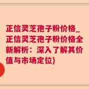 正信灵芝孢子粉价格_正信灵芝孢子粉价格全新解析：深入了解其价值与市场定位)