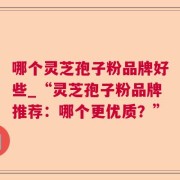 哪个灵芝孢子粉品牌好些_“灵芝孢子粉品牌推荐：哪个更优质？”