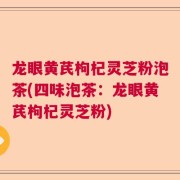 龙眼黄芪枸杞灵芝粉泡茶(四味泡茶:龙眼黄芪枸杞灵芝粉)