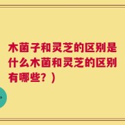 木菌子和灵芝的区别是什么木菌和灵芝的区别有哪些？)