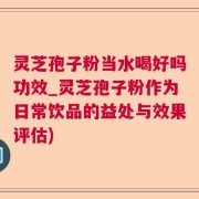 灵芝孢子粉当水喝好吗功效_灵芝孢子粉作为日常饮品的益处与效果评估)