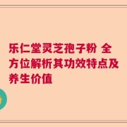 乐仁堂灵芝孢子粉 全方位解析其功效特点及养生价值