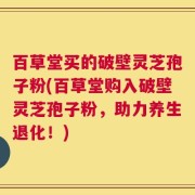 百草堂买的破壁灵芝孢子粉(百草堂购入破壁灵芝孢子粉，助力养生退化！)