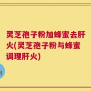 灵芝孢子粉加蜂蜜去肝火(灵芝孢子粉与蜂蜜调理肝火)