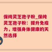 保纯灵芝孢子粉_保纯灵芝孢子粉：提升免疫力，增强身体健康的天然选择