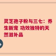 灵芝孢子粉与三七：养生新宠 功效独特的天然滋补品