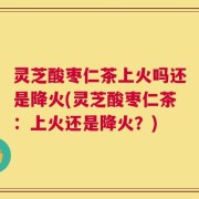 灵芝酸枣仁茶上火吗还是降火(灵芝酸枣仁茶：上火还是降火？)